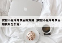 微信小程序开发后期费用（微信小程序开发后期费用怎么算）